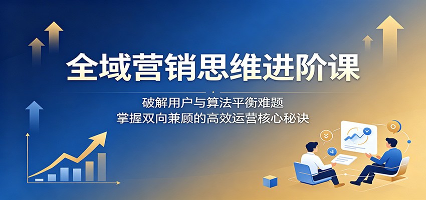 全域营销思维进阶课：破解用户与算法平衡难题，掌握双向兼顾的高效运营核心秘诀-得宝资源站
