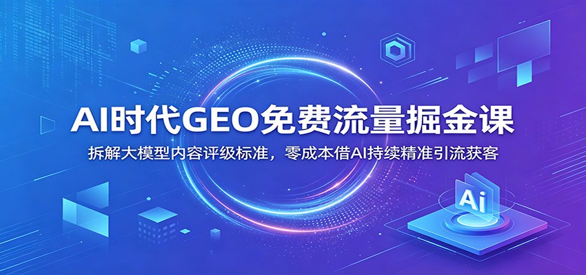 AI时代GEO免费流量掘金课：拆解大模型内容评级标准，零成本借AI持续精准引流获客-得宝资源站