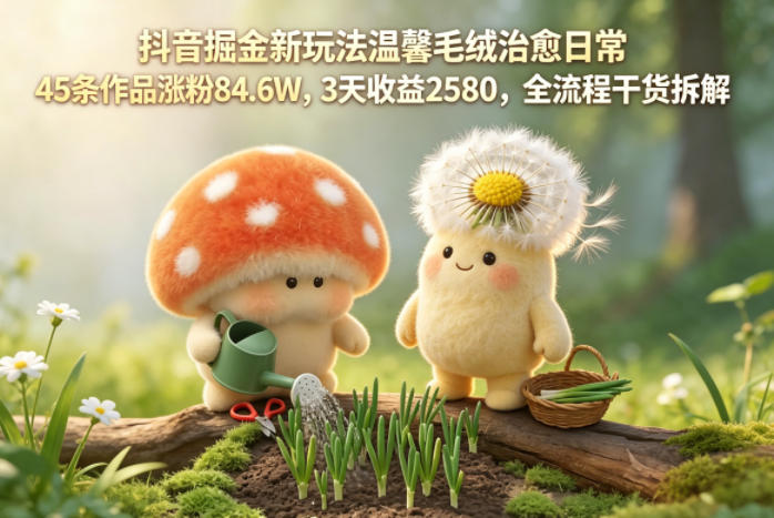 抖音掘金新玩法温馨毛绒治愈日常，45条作品涨粉84.6W，3天收益2580，全流程干货拆解-得宝资源站