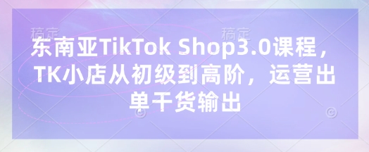 东南亚TikTok Shop3.0课程，TK小店​从初级到高阶，运营出单干货输出-得宝资源站