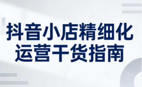 抖音小店精细化运营干货指南新版，助力商家系统提升店铺运营能力(更新26年5月)-得宝资源站